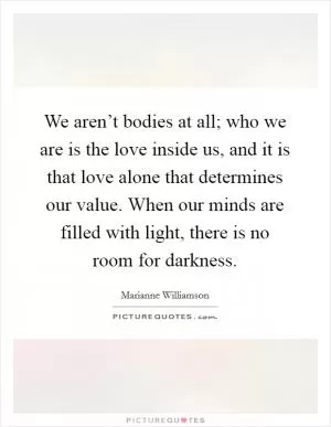 We aren’t bodies at all; who we are is the love inside us, and it is that love alone that determines our value. When our minds are filled with light, there is no room for darkness Picture Quote #1