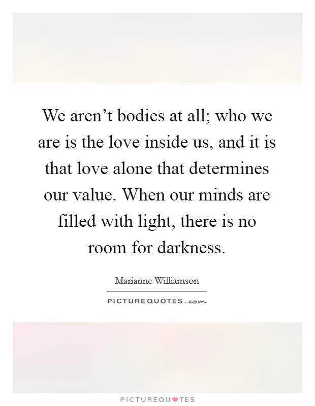 We aren't bodies at all; who we are is the love inside us, and it is that love alone that determines our value. When our minds are filled with light, there is no room for darkness. Picture Quote #1