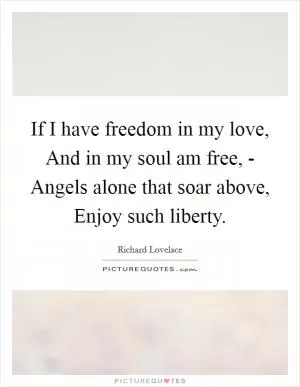 If I have freedom in my love, And in my soul am free, - Angels alone that soar above, Enjoy such liberty Picture Quote #1