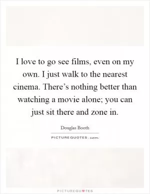 I love to go see films, even on my own. I just walk to the nearest cinema. There’s nothing better than watching a movie alone; you can just sit there and zone in Picture Quote #1