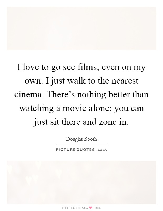I love to go see films, even on my own. I just walk to the nearest cinema. There's nothing better than watching a movie alone; you can just sit there and zone in. Picture Quote #1