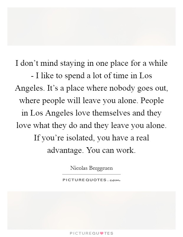 I don't mind staying in one place for a while - I like to spend a lot of time in Los Angeles. It's a place where nobody goes out, where people will leave you alone. People in Los Angeles love themselves and they love what they do and they leave you alone. If you're isolated, you have a real advantage. You can work. Picture Quote #1