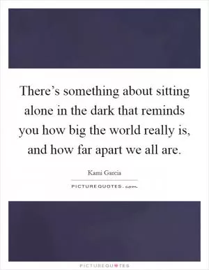 There’s something about sitting alone in the dark that reminds you how big the world really is, and how far apart we all are Picture Quote #1