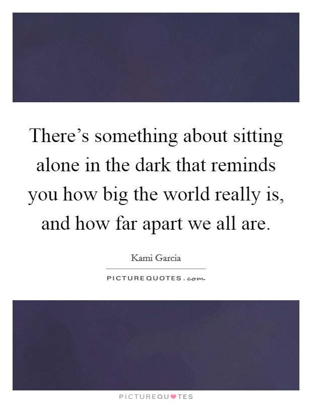 There's something about sitting alone in the dark that reminds you how big the world really is, and how far apart we all are. Picture Quote #1