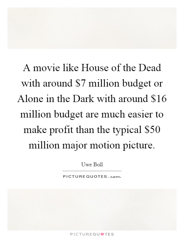 A movie like House of the Dead with around $7 million budget or Alone in the Dark with around $16 million budget are much easier to make profit than the typical $50 million major motion picture. Picture Quote #1