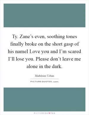 Ty. Zane’s even, soothing tones finally broke on the short gasp of his nameI Love you and I’m scared I’ll lose you. Please don’t leave me alone in the dark Picture Quote #1