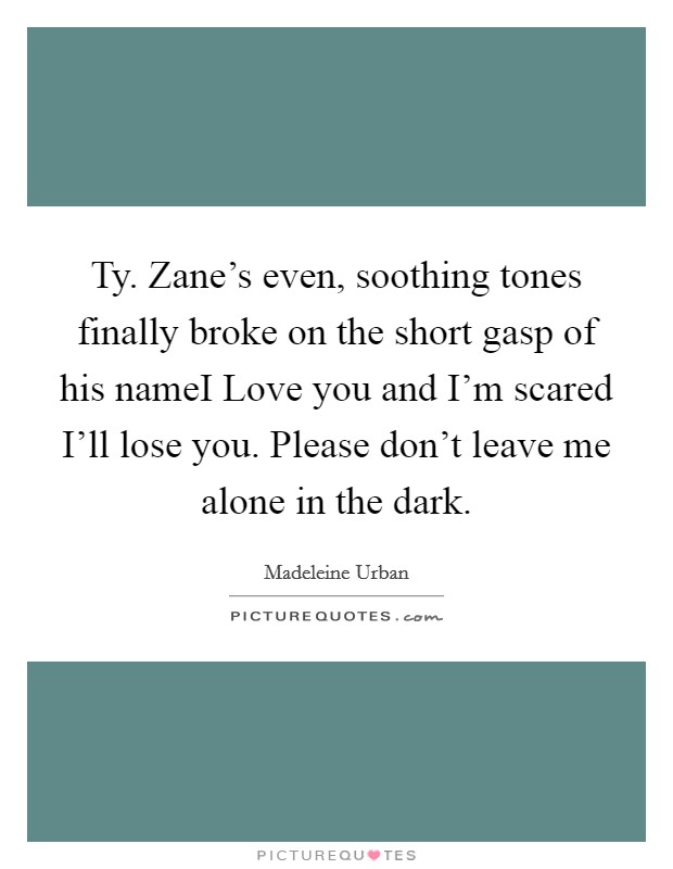 Ty. Zane's even, soothing tones finally broke on the short gasp of his nameI Love you and I'm scared I'll lose you. Please don't leave me alone in the dark. Picture Quote #1