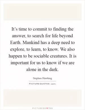 It’s time to commit to finding the answer, to search for life beyond Earth. Mankind has a deep need to explore, to learn, to know. We also happen to be sociable creatures. It is important for us to know if we are alone in the dark Picture Quote #1