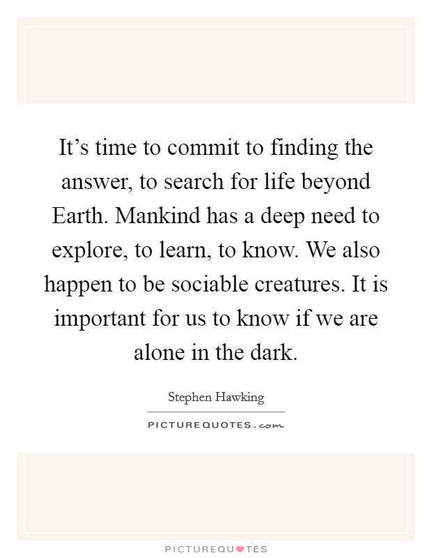 It's time to commit to finding the answer, to search for life beyond Earth. Mankind has a deep need to explore, to learn, to know. We also happen to be sociable creatures. It is important for us to know if we are alone in the dark. Picture Quote #1