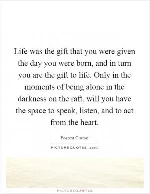 Life was the gift that you were given the day you were born, and in turn you are the gift to life. Only in the moments of being alone in the darkness on the raft, will you have the space to speak, listen, and to act from the heart Picture Quote #1