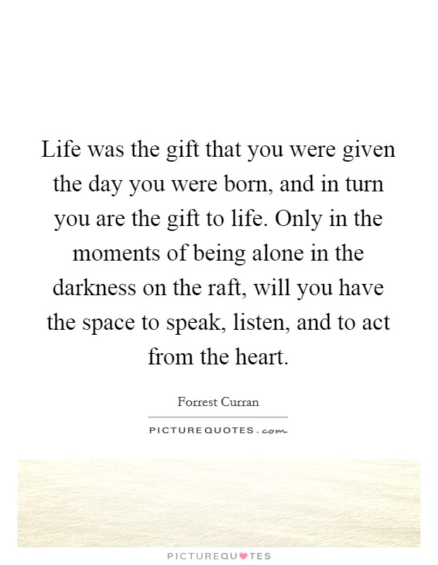 Life was the gift that you were given the day you were born, and in turn you are the gift to life. Only in the moments of being alone in the darkness on the raft, will you have the space to speak, listen, and to act from the heart. Picture Quote #1