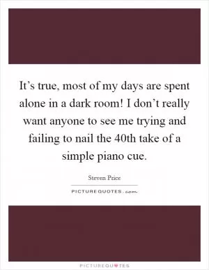 It’s true, most of my days are spent alone in a dark room! I don’t really want anyone to see me trying and failing to nail the 40th take of a simple piano cue Picture Quote #1