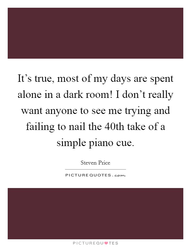 It's true, most of my days are spent alone in a dark room! I don't really want anyone to see me trying and failing to nail the 40th take of a simple piano cue. Picture Quote #1