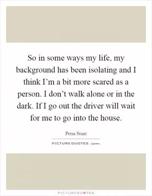 So in some ways my life, my background has been isolating and I think I’m a bit more scared as a person. I don’t walk alone or in the dark. If I go out the driver will wait for me to go into the house Picture Quote #1