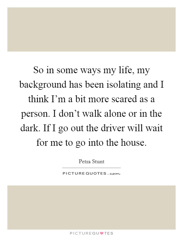 So in some ways my life, my background has been isolating and I think I'm a bit more scared as a person. I don't walk alone or in the dark. If I go out the driver will wait for me to go into the house. Picture Quote #1