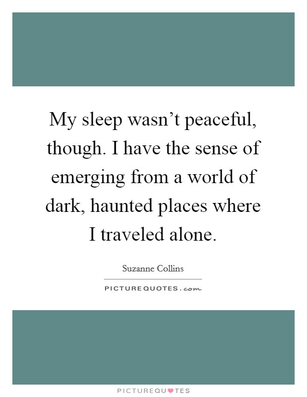 My sleep wasn't peaceful, though. I have the sense of emerging from a world of dark, haunted places where I traveled alone. Picture Quote #1