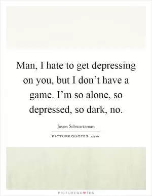Man, I hate to get depressing on you, but I don’t have a game. I’m so alone, so depressed, so dark, no Picture Quote #1