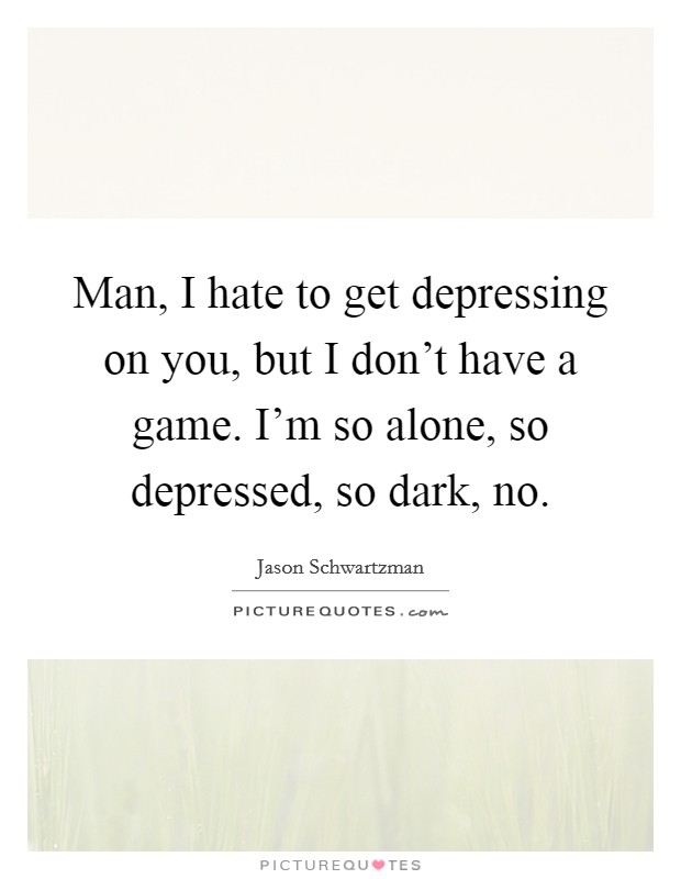 Man, I hate to get depressing on you, but I don't have a game. I'm so alone, so depressed, so dark, no. Picture Quote #1