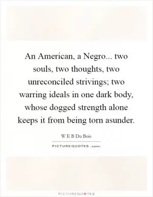 An American, a Negro... two souls, two thoughts, two unreconciled strivings; two warring ideals in one dark body, whose dogged strength alone keeps it from being torn asunder Picture Quote #1
