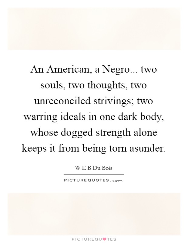 An American, a Negro... two souls, two thoughts, two unreconciled strivings; two warring ideals in one dark body, whose dogged strength alone keeps it from being torn asunder. Picture Quote #1