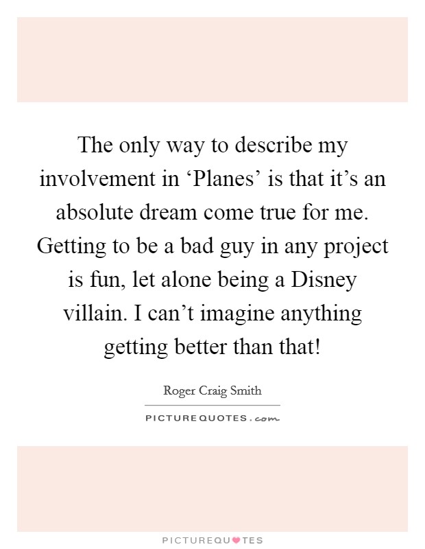 The only way to describe my involvement in ‘Planes' is that it's an absolute dream come true for me. Getting to be a bad guy in any project is fun, let alone being a Disney villain. I can't imagine anything getting better than that! Picture Quote #1