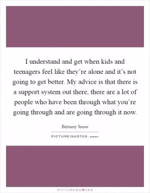 I understand and get when kids and teenagers feel like they’re alone and it’s not going to get better. My advice is that there is a support system out there, there are a lot of people who have been through what you’re going through and are going through it now Picture Quote #1