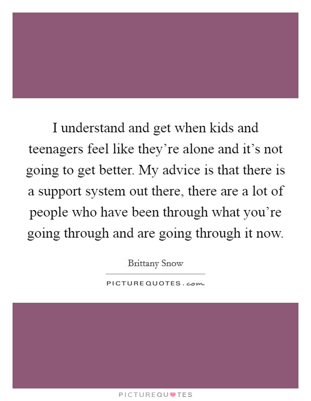 I understand and get when kids and teenagers feel like they're alone and it's not going to get better. My advice is that there is a support system out there, there are a lot of people who have been through what you're going through and are going through it now. Picture Quote #1