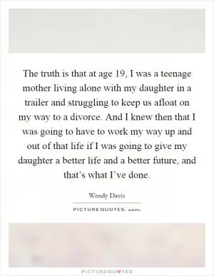 The truth is that at age 19, I was a teenage mother living alone with my daughter in a trailer and struggling to keep us afloat on my way to a divorce. And I knew then that I was going to have to work my way up and out of that life if I was going to give my daughter a better life and a better future, and that’s what I’ve done Picture Quote #1