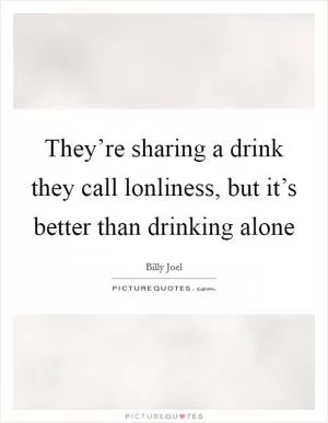 They’re sharing a drink they call lonliness, but it’s better than drinking alone Picture Quote #1