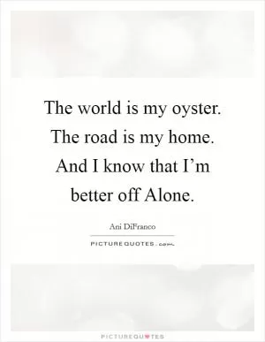 The world is my oyster. The road is my home. And I know that I’m better off Alone Picture Quote #1