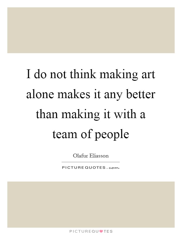 I do not think making art alone makes it any better than making it with a team of people Picture Quote #1