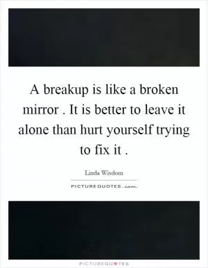 A breakup is like a broken mirror . It is better to leave it alone than hurt yourself trying to fix it  Picture Quote #1