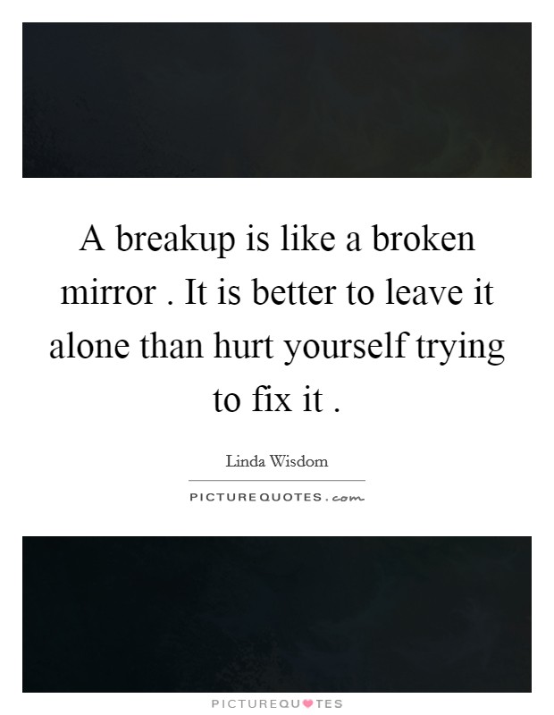 A breakup is like a broken mirror . It is better to leave it alone than hurt yourself trying to fix it . Picture Quote #1
