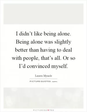 I didn’t like being alone. Being alone was slightly better than having to deal with people, that’s all. Or so I’d convinced myself Picture Quote #1