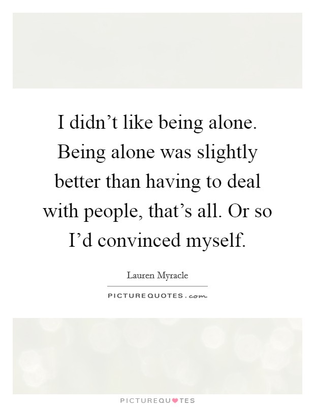 I didn't like being alone. Being alone was slightly better than having to deal with people, that's all. Or so I'd convinced myself. Picture Quote #1