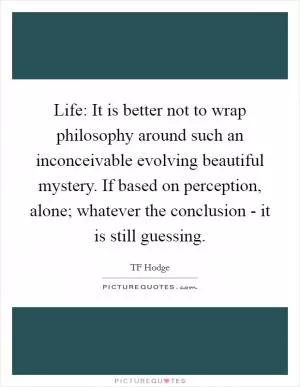 Life: It is better not to wrap philosophy around such an inconceivable evolving beautiful mystery. If based on perception, alone; whatever the conclusion - it is still guessing Picture Quote #1