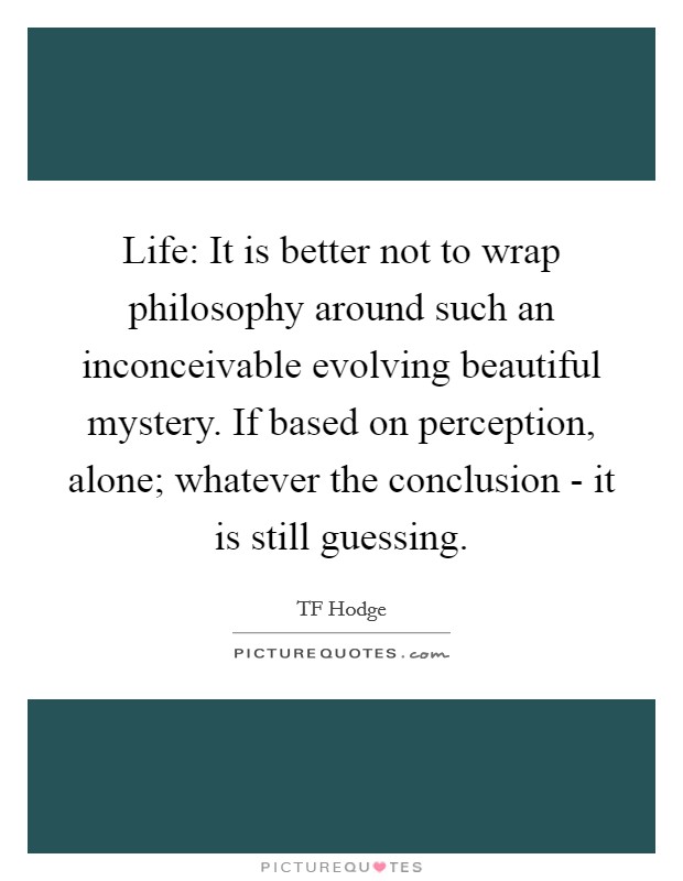 Life: It is better not to wrap philosophy around such an inconceivable evolving beautiful mystery. If based on perception, alone; whatever the conclusion - it is still guessing. Picture Quote #1