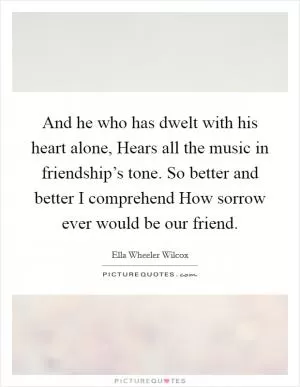 And he who has dwelt with his heart alone, Hears all the music in friendship’s tone. So better and better I comprehend How sorrow ever would be our friend Picture Quote #1