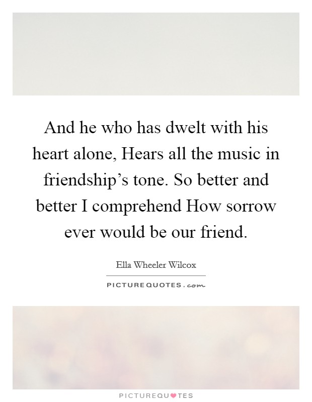 And he who has dwelt with his heart alone, Hears all the music in friendship's tone. So better and better I comprehend How sorrow ever would be our friend. Picture Quote #1