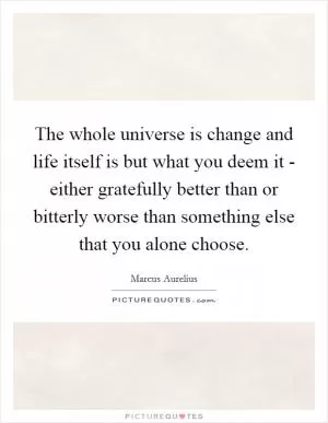 The whole universe is change and life itself is but what you deem it - either gratefully better than or bitterly worse than something else that you alone choose Picture Quote #1