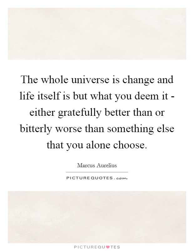 The whole universe is change and life itself is but what you deem it - either gratefully better than or bitterly worse than something else that you alone choose. Picture Quote #1