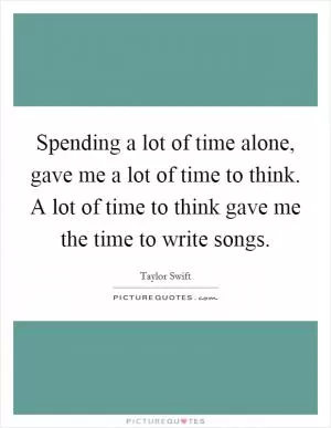 Spending a lot of time alone, gave me a lot of time to think. A lot of time to think gave me the time to write songs Picture Quote #1