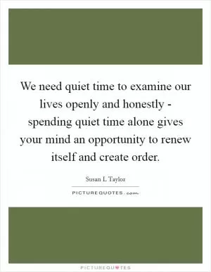 We need quiet time to examine our lives openly and honestly - spending quiet time alone gives your mind an opportunity to renew itself and create order Picture Quote #1