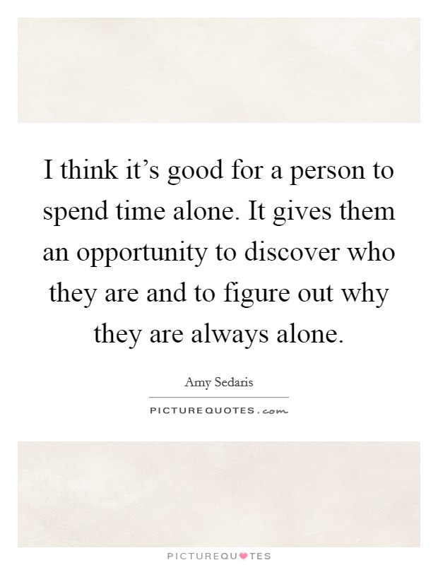 I think it's good for a person to spend time alone. It gives them an opportunity to discover who they are and to figure out why they are always alone. Picture Quote #1