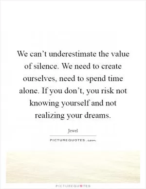 We can’t underestimate the value of silence. We need to create ourselves, need to spend time alone. If you don’t, you risk not knowing yourself and not realizing your dreams Picture Quote #1