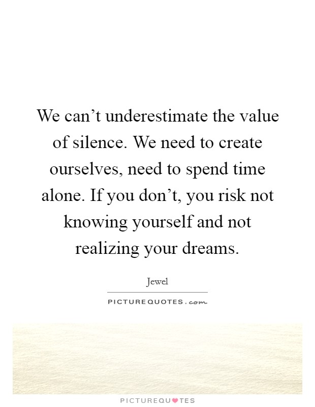 We can't underestimate the value of silence. We need to create ourselves, need to spend time alone. If you don't, you risk not knowing yourself and not realizing your dreams. Picture Quote #1