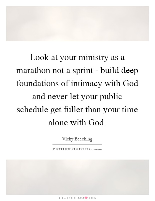 Look at your ministry as a marathon not a sprint - build deep foundations of intimacy with God and never let your public schedule get fuller than your time alone with God. Picture Quote #1