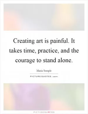 Creating art is painful. It takes time, practice, and the courage to stand alone Picture Quote #1