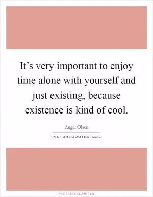 It’s very important to enjoy time alone with yourself and just existing, because existence is kind of cool Picture Quote #1