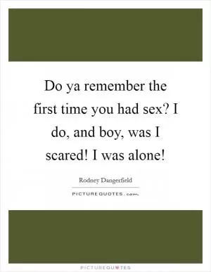 Do ya remember the first time you had sex? I do, and boy, was I scared! I was alone! Picture Quote #1